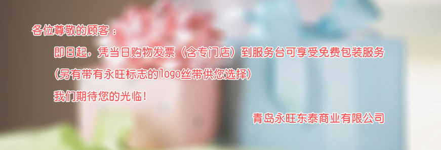 各位尊敬的顧客：即日起，憑當(dāng)日購(gòu)物發(fā)票（含專門(mén)店）到服務(wù)臺(tái)可享受免費(fèi)包裝服務(wù) （另有帶有永旺標(biāo)志的logo絲帶供您選擇）我們期待您的光臨！青島永旺動(dòng)態(tài)商業(yè)有限公司